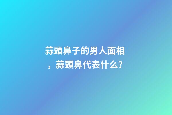 蒜頭鼻子的男人面相，蒜頭鼻代表什么？